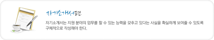 자기소개편-자기소개서는 지원 분야의 업무를 할 수 있는 능력을 갖추고 있다는 사실을 확실하게 보여줄 수 있도록 구체적으로 작성해야 한다.