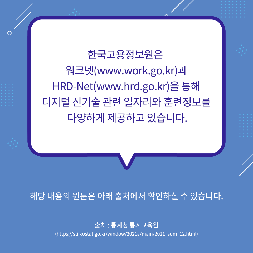 한국고용정보원은 워크넷(www.work.go.kr)과 HRD-Net(www.hrd.go.kr)을 통해 디지털 신기술 관련 일자리와 훈련정보를 다양하게 제공하고 있습니다.
해당 내용의 원문은 아래 출처에서 확인하실 수 있습니다. 출처, 통계청 통계교육원