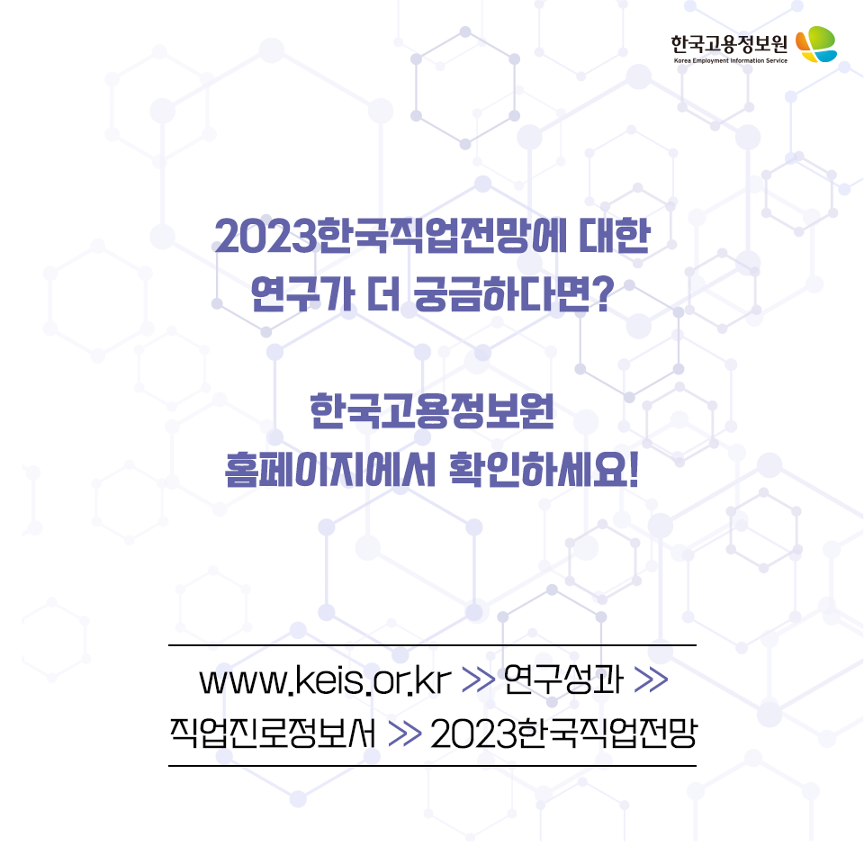 2023한국직업전망에 대한
연구가 더 궁금하다면?
한국고용정보원
홈페이지에서 확인하세요!
www.keis.or.kr >연구성과 > 직업진로정보서 > 2023한국직업전망